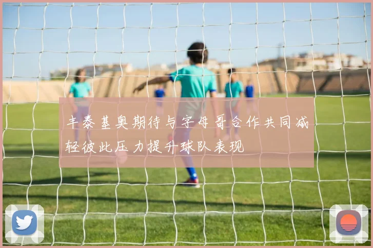 丰泰基奥期待与字母哥合作共同减轻彼此压力提升球队表现