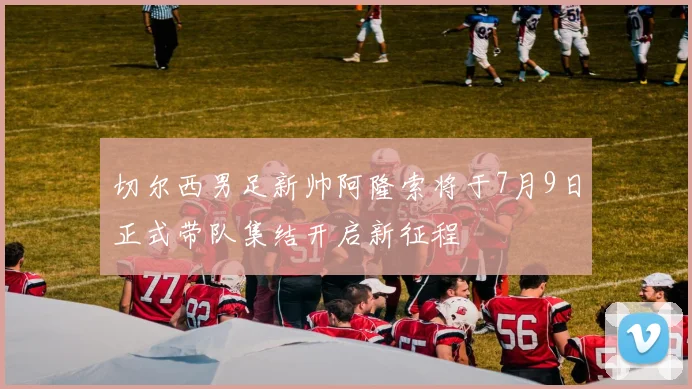 切尔西男足新帅阿隆索将于7月9日正式带队集结开启新征程