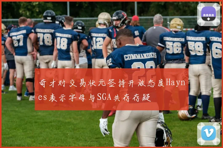 奇才对交易状元签持开放态度Haynes表示字母与SGA共存存疑