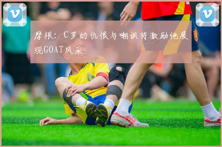 摩根：C罗的仇恨与嘲讽将激励他展现GOAT风采