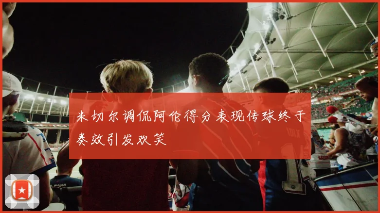 米切尔调侃阿伦得分表现传球终于奏效引发欢笑