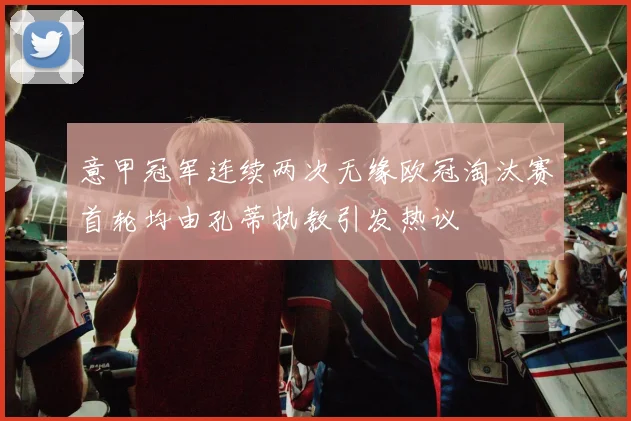 意甲冠军连续两次无缘欧冠淘汰赛首轮均由孔蒂执教引发热议
