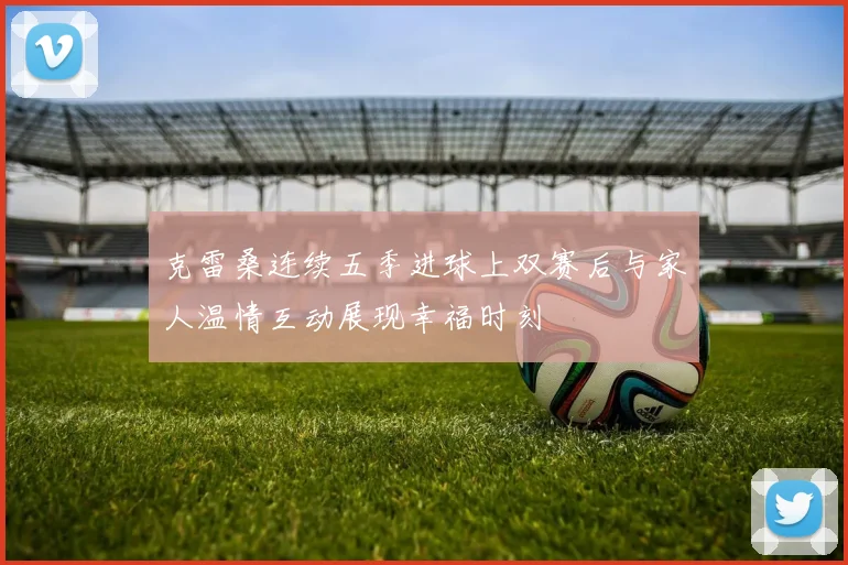 克雷桑连续五季进球上双赛后与家人温情互动展现幸福时刻