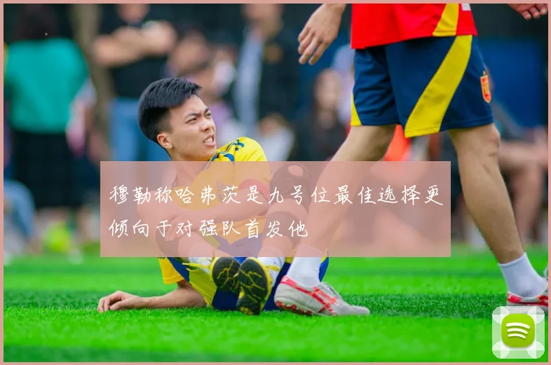 穆勒称哈弗茨是九号位最佳选择更倾向于对强队首发他
