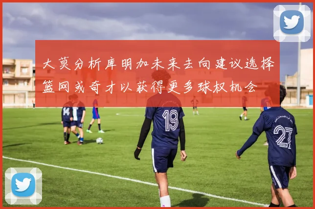 大莫分析库明加未来去向建议选择篮网或奇才以获得更多球权机会