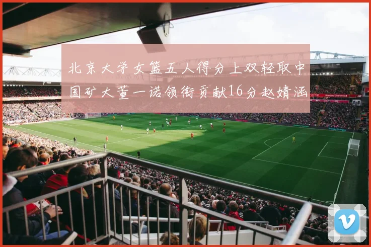 北京大学女篮五人得分上双轻取中国矿大董一诺领衔贡献16分赵婧涵接近双双