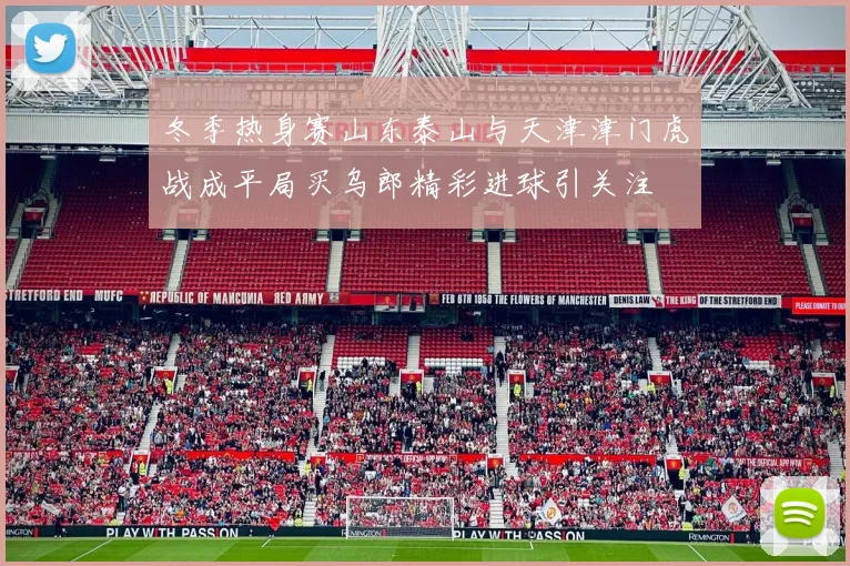 冬季热身赛山东泰山与天津津门虎战成平局买乌郎精彩进球引关注