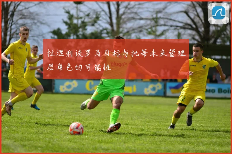 拉涅利谈罗马目标与托蒂未来管理层角色的可能性