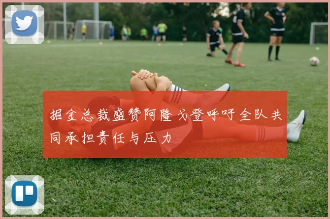 掘金总裁盛赞阿隆戈登呼吁全队共同承担责任与压力