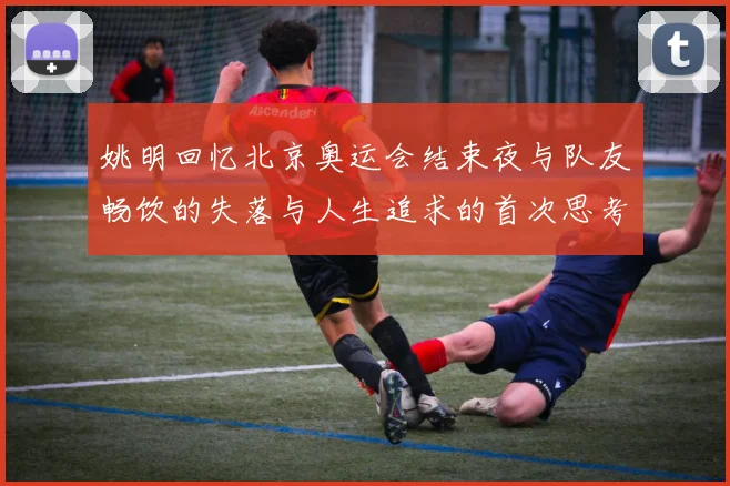 姚明回忆北京奥运会结束夜与队友畅饮的失落与人生追求的首次思考