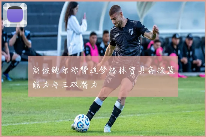 朗佐鲍尔称赞追梦格林曾具备投篮能力与三双潜力