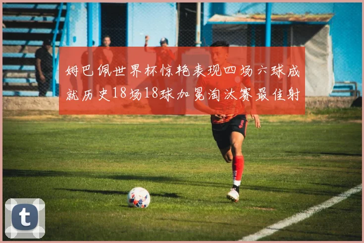 姆巴佩世界杯惊艳表现四场六球成就历史18场18球加冕淘汰赛最佳射手