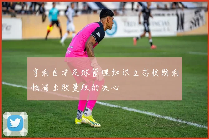 亨利自学足球管理知识立志收购利物浦击败曼联的决心