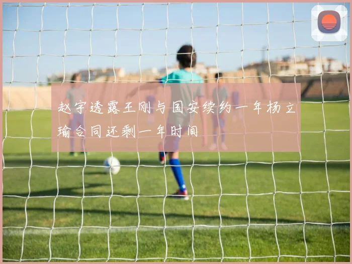 赵宇透露王刚与国安续约一年杨立瑜合同还剩一年时间