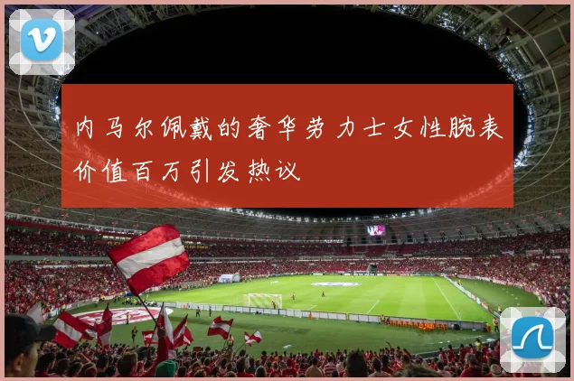内马尔佩戴的奢华劳力士女性腕表价值百万引发热议