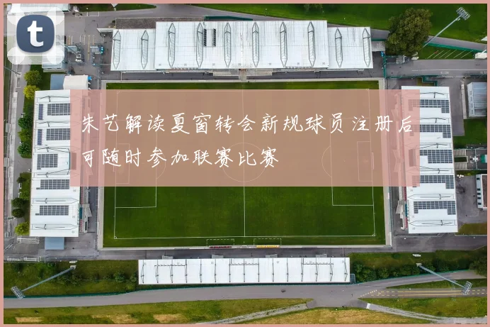 朱艺解读夏窗转会新规球员注册后可随时参加联赛比赛