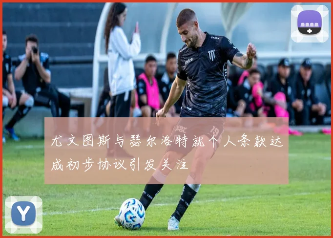 尤文图斯与瑟尔洛特就个人条款达成初步协议引发关注