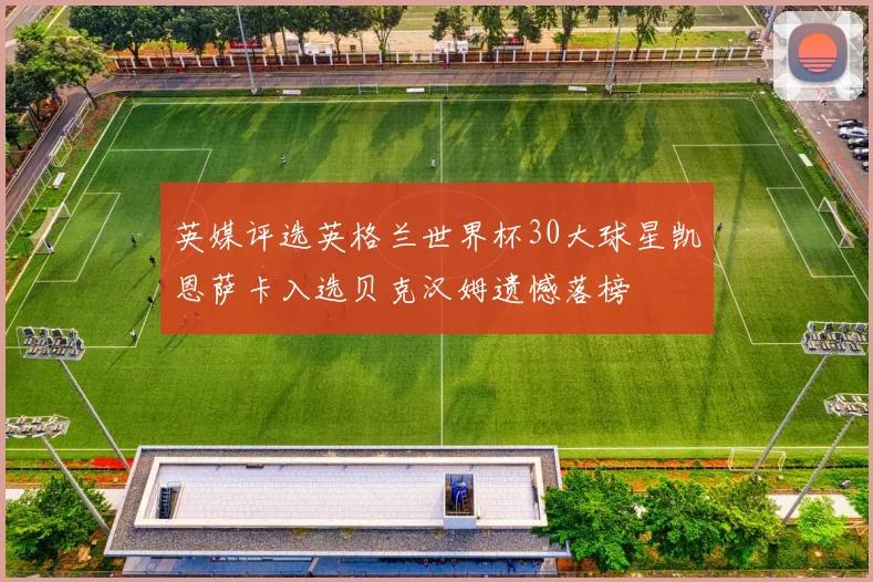 英媒评选英格兰世界杯30大球星凯恩萨卡入选贝克汉姆遗憾落榜
