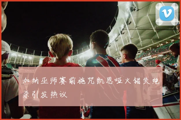 加纳巫师赛前施咒凯恩哑火错失绝杀引发热议