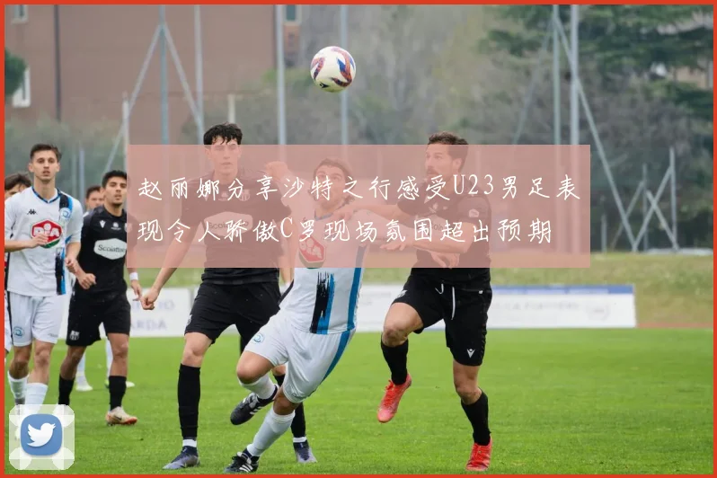 赵丽娜分享沙特之行感受U23男足表现令人骄傲C罗现场氛围超出预期