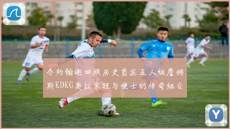 乔约翰逊回顾历史首发五人组詹姆斯KDKG奥拉朱旺与便士的传奇组合