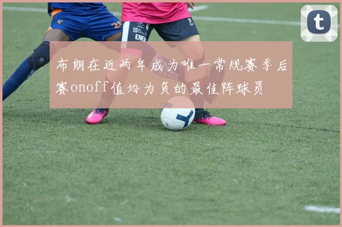 布朗在近两年成为唯一常规赛季后赛onoff值均为负的最佳阵球员