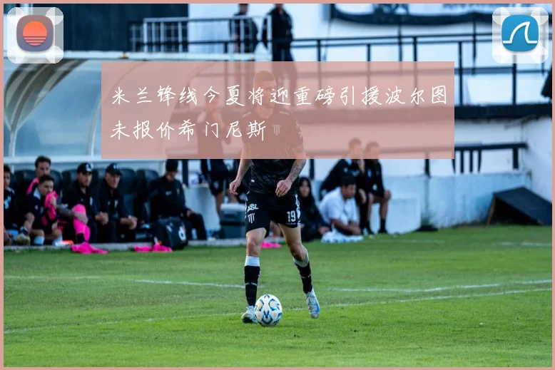 米兰锋线今夏将迎重磅引援波尔图未报价希门尼斯