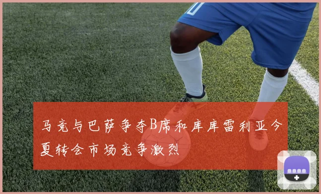 马竞与巴萨争夺B席和库库雷利亚今夏转会市场竞争激烈