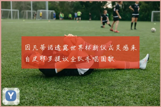 因凡蒂诺透露世界杯新仪式灵感来自皮耶罗提议全队齐唱国歌