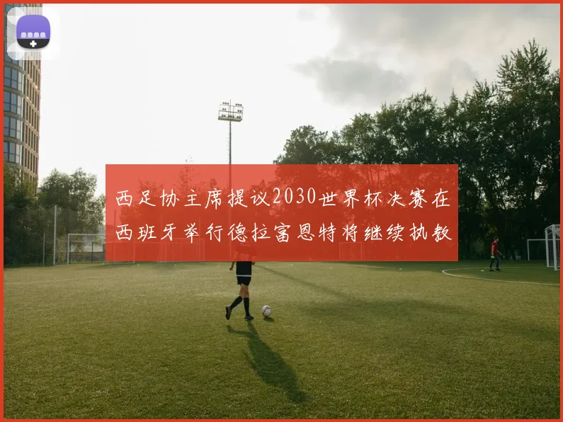 西足协主席提议2030世界杯决赛在西班牙举行德拉富恩特将继续执教国家队